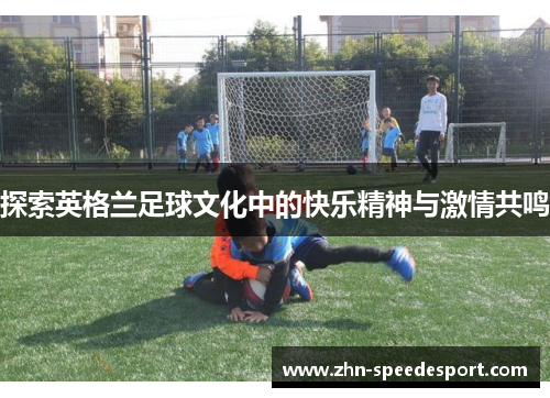探索英格兰足球文化中的快乐精神与激情共鸣 探索英格兰足球文化中的快乐精神与激情共鸣